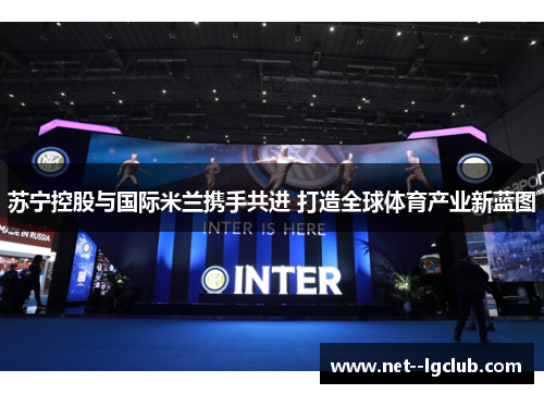 苏宁控股与国际米兰携手共进 打造全球体育产业新蓝图 苏宁控股与国际米兰携手共进 打造全球体育产业新蓝图