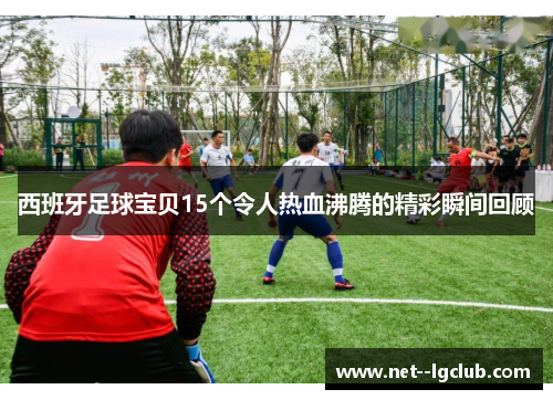 西班牙足球宝贝15个令人热血沸腾的精彩瞬间回顾