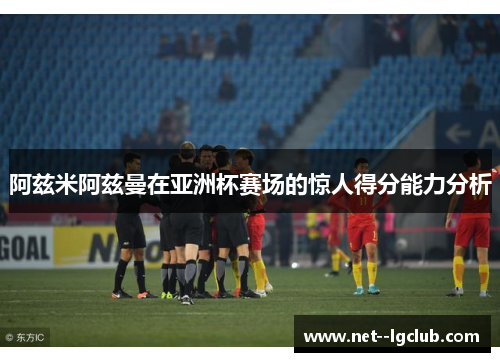 阿兹米阿兹曼在亚洲杯赛场的惊人得分能力分析 阿兹米阿兹曼在亚洲杯赛场的惊人得分能力分析
