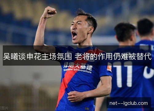 吴曦谈申花主场氛围 老将的作用仍难被替代 吴曦谈申花主场氛围 老将的作用仍难被替代